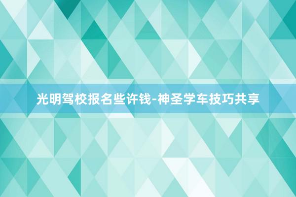 光明驾校报名些许钱-神圣学车技巧共享
