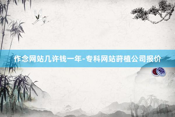 作念网站几许钱一年-专科网站莳植公司报价