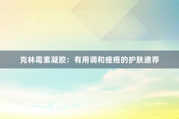 克林霉素凝胶：有用调和痤疮的护肤遴荐
